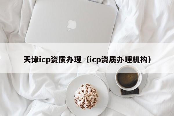 天津icp資質(zhì)辦理（icp資質(zhì)辦理機(jī)構(gòu)）