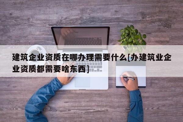 建筑企業資質在哪辦理需要什么[辦建筑業企業資質都需要啥東西]