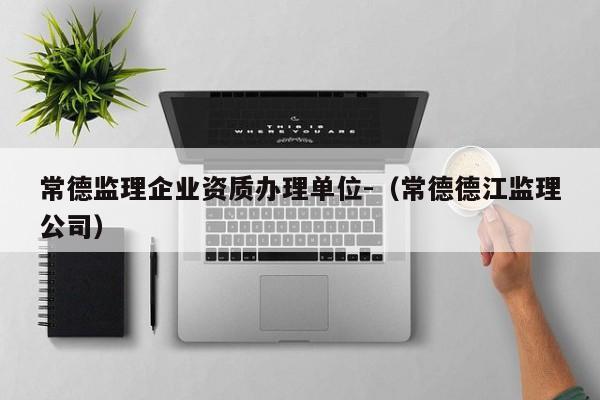 常德監理企業資質辦理單位-（常德德江監理公司）