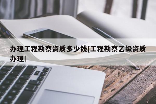 辦理工程勘察資質多少錢[工程勘察乙級資質辦理]