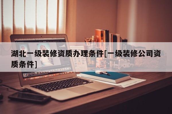 湖北一級裝修資質辦理條件[一級裝修公司資質條件]