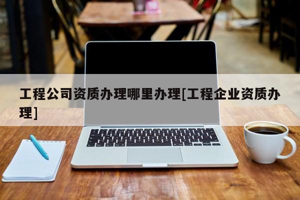 工程公司資質辦理哪里辦理[工程企業(yè)資質辦理]