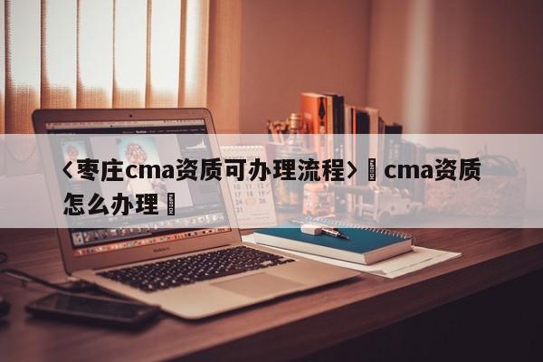 〈棗莊cma資質可辦理流程〉卐cma資質怎么辦理卐