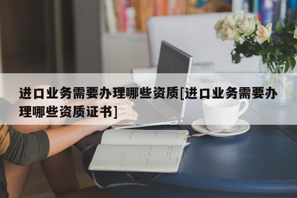 進口業(yè)務需要辦理哪些資質(zhì)[進口業(yè)務需要辦理哪些資質(zhì)證書]