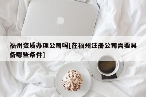 福州資質(zhì)辦理公司嗎[在福州注冊公司需要具備哪些條件]