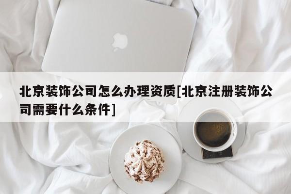 北京裝飾公司怎么辦理資質[北京注冊裝飾公司需要什么條件]