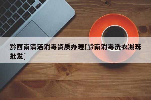 黔西南清潔消毒資質辦理[黔南消毒洗衣凝珠批發]