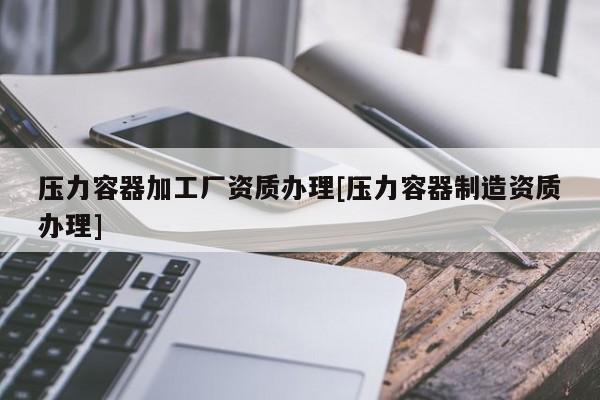 壓力容器加工廠資質辦理[壓力容器制造資質辦理]