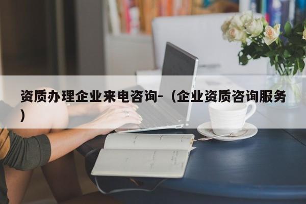 資質辦理企業來電咨詢-（企業資質咨詢服務）