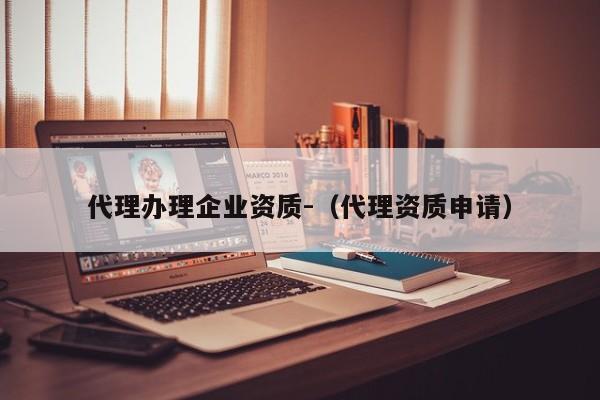 代理辦理企業(yè)資質-（代理資質申請）