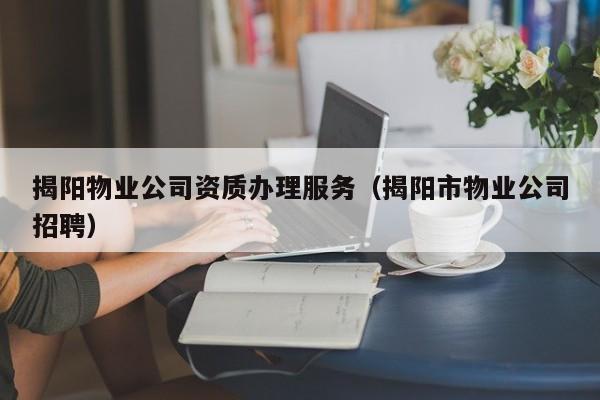 揭陽物業(yè)公司資質(zhì)辦理服務（揭陽市物業(yè)公司招聘）