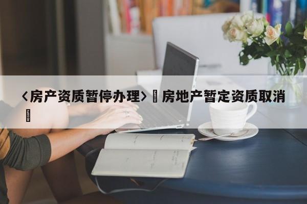 〈房產(chǎn)資質(zhì)暫停辦理〉卐房地產(chǎn)暫定資質(zhì)取消卐