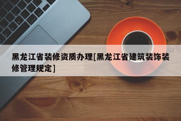 黑龍江省裝修資質辦理[黑龍江省建筑裝飾裝修管理規定]