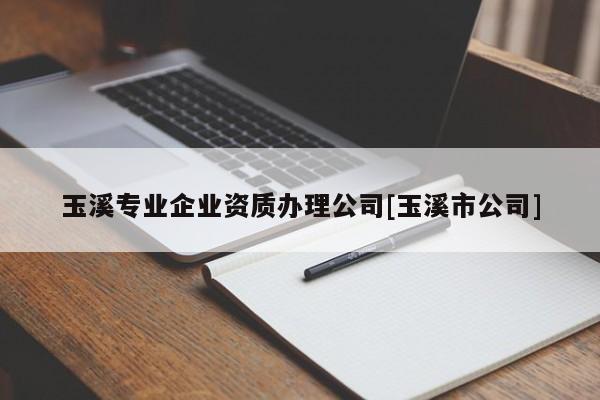 玉溪專業(yè)企業(yè)資質(zhì)辦理公司[玉溪市公司]