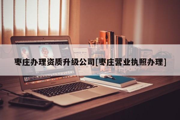 棗莊辦理資質升級公司[棗莊營業執照辦理]