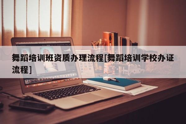 舞蹈培訓班資質辦理流程[舞蹈培訓學校辦證流程]