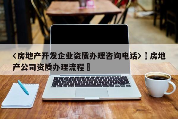 〈房地產開發企業資質辦理咨詢電話〉卐房地產公司資質辦理流程卐