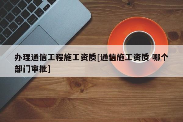 辦理通信工程施工資質(zhì)[通信施工資質(zhì) 哪個部門審批]