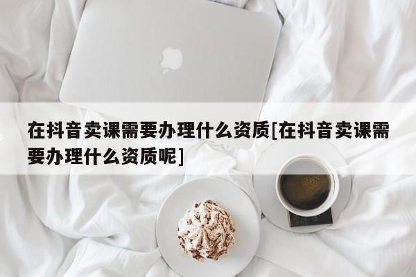 在抖音賣課需要辦理什么資質[在抖音賣課需要辦理什么資質呢]