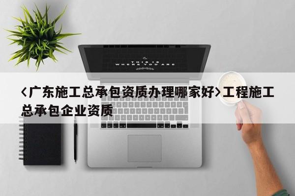 〈廣東施工總承包資質辦理哪家好〉工程施工總承包企業資質