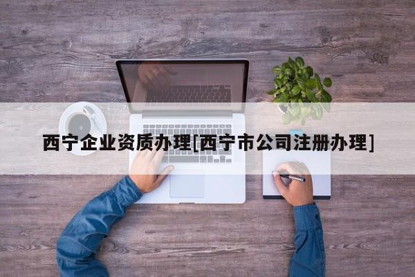 西寧企業資質辦理[西寧市公司注冊辦理]