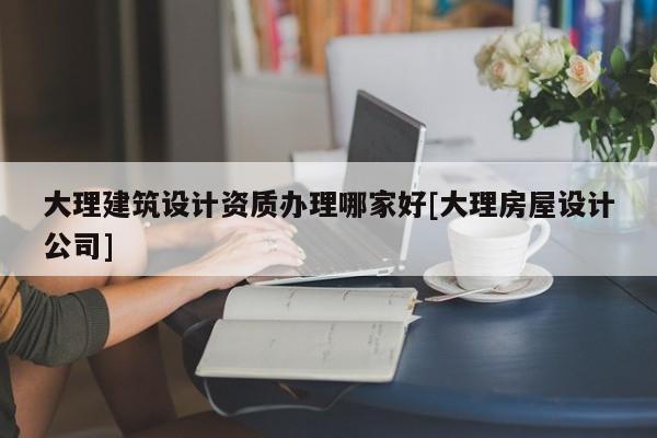 大理建筑設計資質辦理哪家好[大理房屋設計公司]