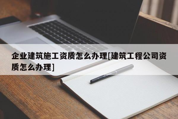 企業建筑施工資質怎么辦理[建筑工程公司資質怎么辦理]