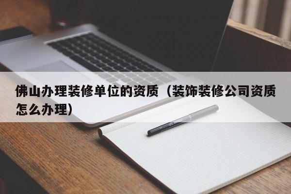 佛山辦理裝修單位的資質（裝飾裝修公司資質怎么辦理）