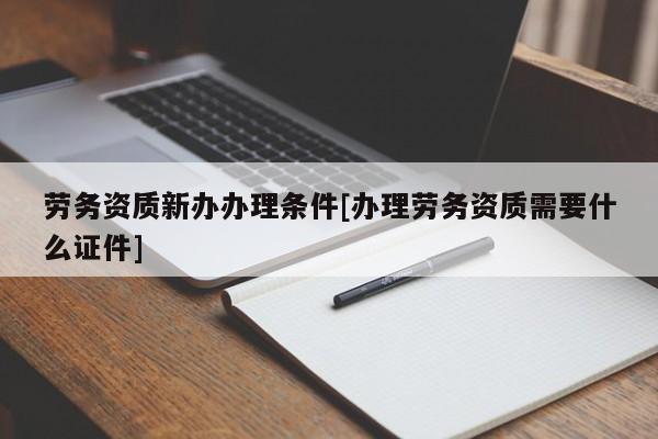 勞務資質新辦辦理條件[辦理勞務資質需要什么證件]