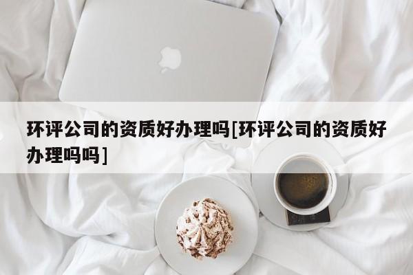 環評公司的資質好辦理嗎[環評公司的資質好辦理嗎嗎]