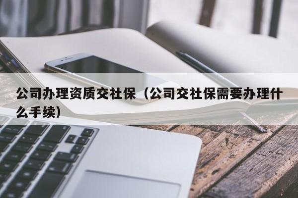 公司辦理資質(zhì)交社保（公司交社保需要辦理什么手續(xù)）