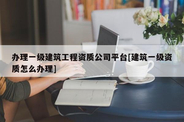 辦理一級建筑工程資質(zhì)公司平臺[建筑一級資質(zhì)怎么辦理]