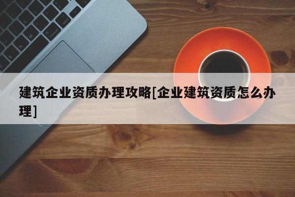 建筑企業(yè)資質(zhì)辦理攻略[企業(yè)建筑資質(zhì)怎么辦理]