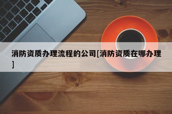 消防資質辦理流程的公司[消防資質在哪辦理]