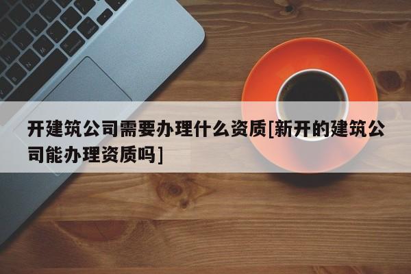 開建筑公司需要辦理什么資質[新開的建筑公司能辦理資質嗎]