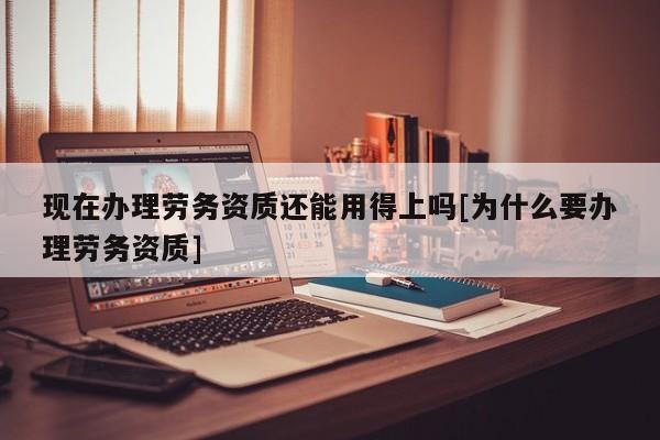 現在辦理勞務資質還能用得上嗎[為什么要辦理勞務資質]