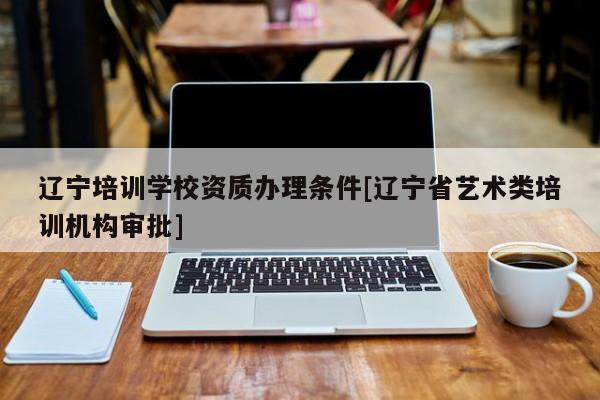 遼寧培訓學校資質辦理條件[遼寧省藝術類培訓機構審批]