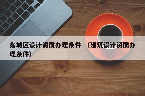 東城區設計資質辦理條件-（建筑設計資質辦理條件）