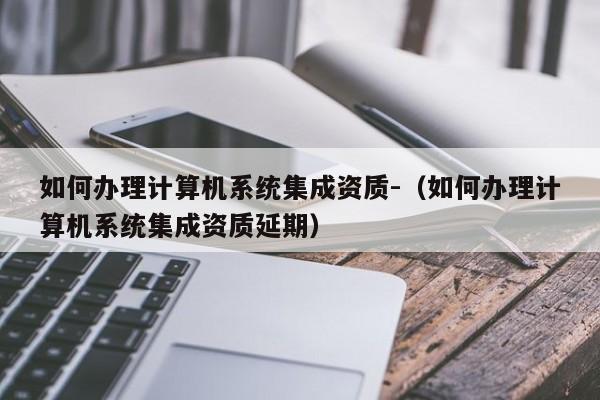 如何辦理計算機系統集成資質-（如何辦理計算機系統集成資質延期）