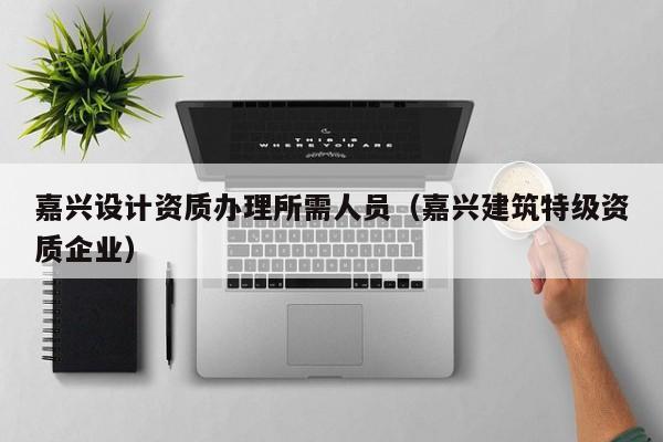 嘉興設計資質辦理所需人員（嘉興建筑特級資質企業）