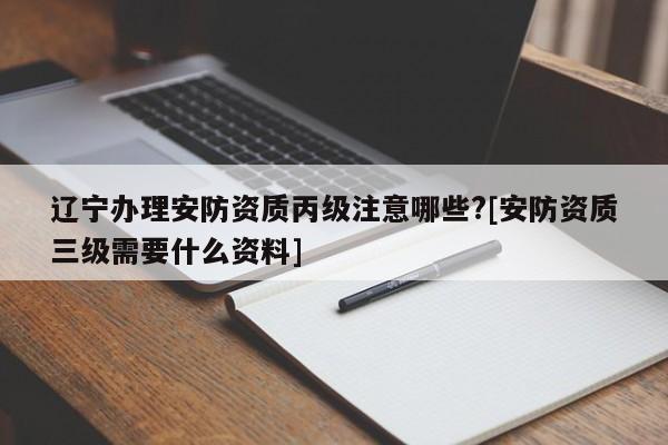 遼寧辦理安防資質丙級注意哪些?[安防資質三級需要什么資料]