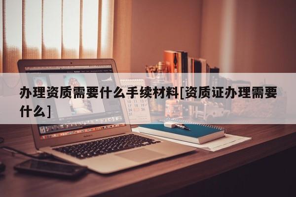 辦理資質需要什么手續材料[資質證辦理需要什么]