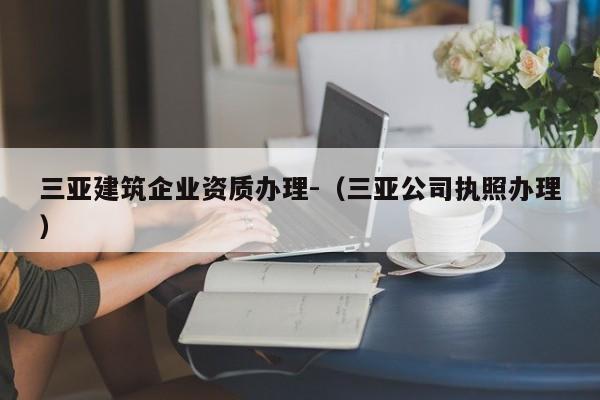 三亞建筑企業資質辦理-（三亞公司執照辦理）