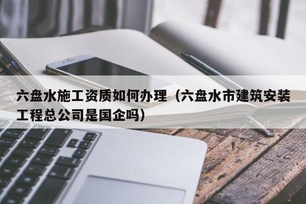 六盤水施工資質(zhì)如何辦理（六盤水市建筑安裝工程總公司是國(guó)企嗎）