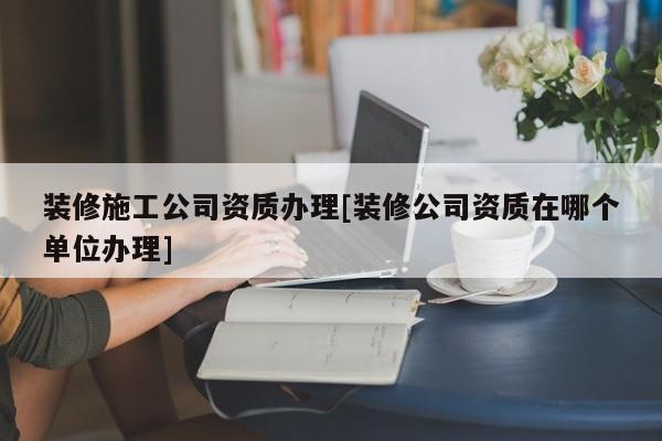 裝修施工公司資質(zhì)辦理[裝修公司資質(zhì)在哪個單位辦理]