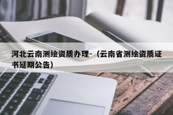 河北云南測繪資質辦理-（云南省測繪資質證書延期公告）