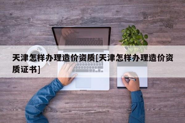 天津怎樣辦理造價資質[天津怎樣辦理造價資質證書]