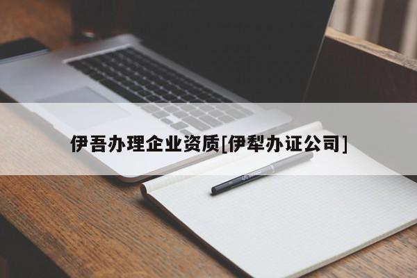 伊吾辦理企業(yè)資質(zhì)[伊犁辦證公司]