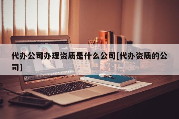 代辦公司辦理資質是什么公司[代辦資質的公司]