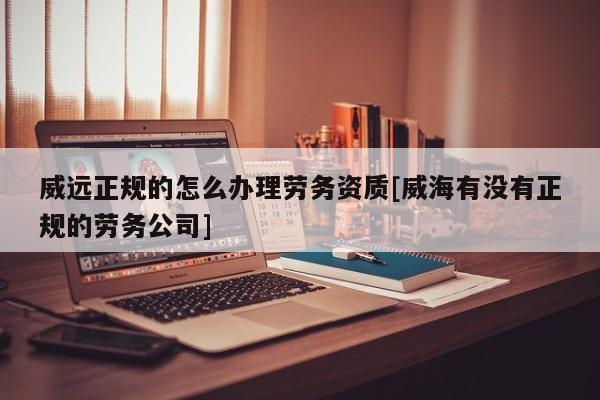 威遠正規的怎么辦理勞務資質[威海有沒有正規的勞務公司]